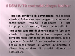 BN con condotte di eliminazione : nell'episodio attuale di Bulimia Nervosa il soggetto ha presentato regolarmente vomito autoindotto o uso inappropriato di lassativi, diuretici o enteroclismi. BN senza condotte di eliminazione : nell'episodio, attuale il soggetto ha utilizzato regolarmente comportamenti compensatori inappropriati, quali il digiuno o l'esercizio fisico eccessivo, ma non si dedica regolarmente al vomito autoindotto o all'uso inappropriato di lassativi, diuretici o enteroclismi . 