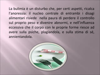 La bulimia è un disturbo che, per certi aspetti, ricalca l’anoressia: il nucleo centrale di entrambi i disagi alimentari risiede  nella paura di perdere il controllo sul proprio peso e divenire abnormi, e nell’influenza eccessiva che il corpo con le proprie forme riesce ad avere sulla psiche, plagiandola, e sulla stima di sé, annientandola. 