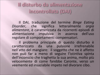 Il DAI, traduzione del termine  Binge Eating Disorder , che significa letteralmente  orgia alimentare , è caratterizzata da ricorrenti episodi di alimentazione impulsiva in assenza dell'uso regolare di comportamenti compensatori. Il problema principale di questo disturbo è caratterizzato da una pulsione irrefrenabile nell’atto del mangiare:  il soggetto che ne è affetto non può far a meno di seguire l’istintiva spinta dell’inconscio che traghetta la sua anima, molto più velocemente di come farebbe Caronte, verso un veemente ed insaziabile impeto nel divorare cibo. 