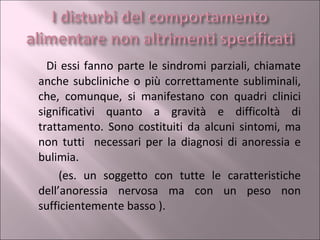 Di essi fanno parte le sindromi parziali, chiamate anche subcliniche o più correttamente subliminali, che, comunque, si manifestano con quadri clinici significativi quanto a gravità e difficoltà di trattamento. Sono costituiti da alcuni sintomi, ma non tutti  necessari per la diagnosi di anoressia e bulimia. (es. un soggetto con tutte le caratteristiche dell’anoressia nervosa ma con un peso non sufficientemente basso ). 