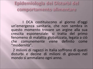I DCA costituiscono al giorno d’oggi un’emergenza sanitaria, che non sembra in questo momento trovare un argine alla sua crescita esponenziale: si tratta del primo fenomeno di malattia globalizzata, legata a ciò che comunemente viene definito come “modernità”.  2 milioni di ragazzi in Italia soffrono di questi disturbi e decine di milioni di giovani nel mondo si ammalano ogni anno. 
