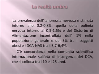 La prevalenza dell’ anoressia nervosa è stimata intorno allo 0,2-0,8%, quella della bulimia nervosa intorno al 0,5-1,5% e del Disturbo di Alimentazione incontrollata dell’ 1% nella popolazione generale e del 3% tra i soggetti obesi e i DCA-NAS tra il 3,7-6,4%. C’è concordanza nella comunità scientifica internazionale sull’età di insorgenza dei DCA, che si colloca tra i 10 e i 25 anni.  