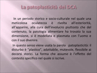 In un periodo storico e socio-culturale nel quale una meticolosa oculatezza è rivolta all’esteriorità, all’apparire, alla cura dell’involucro piuttosto che del contenuto, la patologia alimentare ha trovato la sua dimensione, si è modellata e plasmata con l’uomo e con il suo divenire. In questo senso viene usata la parola  patoplasticità: il disturbo è “plastico”, adattabile, mutevole, flessibile ai decorsi storici. La forma che assume è l’effetto del contesto specifico nel quale si iscrive. 