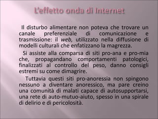 Il disturbo alimentare non poteva che trovare un canale preferenziale di comunicazione e trasmissione: il  web,  utilizzato nella diffusione di modelli culturali che enfatizzano la magrezza.  Si assiste alla comparsa di siti pro-ana e pro-mia che, propagandano comportamenti patologici, finalizzati al controllo del peso, danno consigli estremi su come dimagrire. Tuttavia questi siti pro-anoressia non spingono nessuno a diventare anoressico, ma pare creino una comunità di malati capace di autosupportarsi, una rete di auto-mutuo-aiuto, spesso in una spirale di delirio e di pericolosità .  