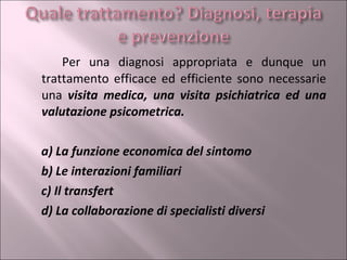 Per una diagnosi appropriata e dunque un trattamento efficace ed efficiente sono necessarie una  visita medica, una visita psichiatrica ed una valutazione psicometrica. a) La funzione economica del sintomo   b) Le interazioni familiari   c) Il transfert d) La collaborazione di specialisti   diversi 