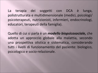 La terapia dei soggetti con DCA è lunga, polistrutturata e multidimensionale (medici, psicologi/psicoterapeuti, nutrizionisti, infermieri, endocrinologi, educatori, terapeuti della famiglia). Quello di cui si parla è un  modello biopsicosociale,  che adotta un approccio globale alla malattia, secondo una prospettiva olistica e sistematica, considerando tutti i livelli di funzionamento del paziente: biologico, psicologico e socio-relazionale.  