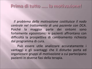 Il problema della motivazione costituisce il nodo centrale nel trattamento di una paziente con DCA . Poiché la maggior parte dei sintomi sono fortemente  egosintonici  le pazienti affrontano con difficoltà la prospettiva di cambiamento richiesta dal programma di cura.  Può essere utile analizzare accuratamente i vantaggi e gli svantaggi che il disturbo porta ed organizzare  gruppi di motivazione  a cui partecipano pazienti in diverse fasi della terapia. 