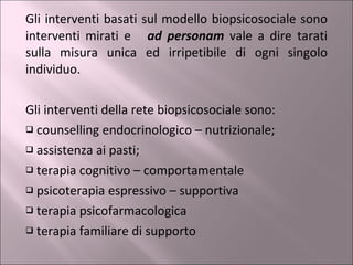 Gli interventi basati sul modello biopsicosociale sono interventi mirati e  ad personam   vale a dire tarati sulla misura unica ed irripetibile di ogni singolo individuo.  Gli interventi della rete biopsicosociale sono: counselling endocrinologico – nutrizionale; assistenza ai pasti; terapia cognitivo – comportamentale psicoterapia espressivo – supportiva terapia psicofarmacologica terapia familiare di supporto 