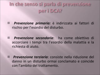 Prevenzione primaria:  è indirizzata ai fattori di rischio per l’esordio del disturbo. Prevenzione secondaria :  ha come obiettivo di accorciare i tempi tra l’esordio della malattia e la richiesta di aiuto. Prevenzione terziaria : consiste nella riduzione del danno in un disturbo ormai conclamato e coincide con l’ambito del trattamento. 