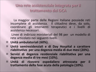 La maggior parte delle Regioni italiane possiede reti incomplete di assistenza.  Il cittadino deve, da solo, coordinare gli interventi terapeutici e i livelli di assistenza necessari. Linee di indirizzo ministeriali del 98 per  un modello di rete articolato nei seguenti livelli. Unità ambulatoriali (60%). Unità semiresidenziali e di Day Hospital a carattere riabilitativo  per una degenza media di due mesi (20%). Servizi di degenza residenziale riabilitativa per una degenza media di tre mesi (10%). Unità di ricovero ospedaliero attrezzata per il trattamento della fase acuta della patologia (10%). 