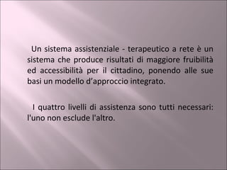 Un sistema assistenziale - terapeutico a rete è un sistema che produce risultati di maggiore fruibilità ed accessibilità per il cittadino, ponendo alle sue basi un modello d’approccio integrato. I quattro livelli di assistenza sono tutti necessari: l'uno non esclude l'altro. 