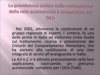 Nel 2001, attraverso la costituzione di un gruppo regionale di esperti, l’ Umbria, fu una delle prime in Italia ad elaborare Linee Guida sul trattamento, ricerca e prevenzione dei Disturbi del Comportamento Alimentare, che ha portato alla costituzione di una rete integrata di servizi all’avanguardia in Italia.  La Asl n.2 si è attivata precocemente nella loro applicazione, costruendo un  percorso assistenziale  completo per i DCA (Todi). 