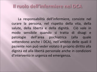La responsabilità dell’infermiere, consiste nel curare la persona, nel rispetto della vita, della salute, della libertà e della dignità.  Ciò vale in modo sensibile quando si tratta di disagi e patologie dell’area psichiatrica (alla quale sottendono anche i DCA), nell’ambito delle quali il paziente non può veder violato il proprio diritto alla dignità ed alla libertà personale anche in condizioni d’intervento in urgenza ed emergenza . 