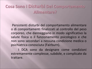 Persistenti disturbi del comportamento alimentare o di comportamenti finalizzati al controllo del peso corporeo, che danneggiano in modo significativo la salute fisica o il funzionamento psicologico e che non sono secondari a nessuna condizione medica o psichiatrica conosciuta (Fairburn). I DCA sono da designare come condizioni estremamente complesse, subdole, e complicate da trattare. 