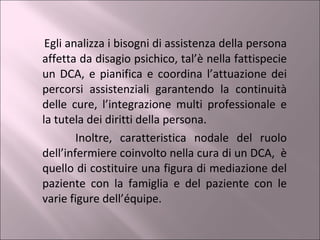 Egli analizza i bisogni di assistenza della persona affetta da disagio psichico, tal’è nella fattispecie un DCA, e pianifica e coordina l’attuazione dei percorsi assistenziali garantendo la continuità delle cure, l’integrazione multi professionale e la tutela dei diritti della persona. Inoltre, caratteristica nodale del ruolo dell’infermiere coinvolto nella cura di un DCA,  è quello di costituire una figura di mediazione del paziente con la famiglia e del paziente con le varie figure dell’équipe. 
