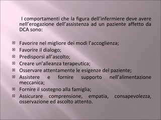 I comportamenti che la figura dell’infermiere deve avere nell’erogazione dell’assistenza ad un paziente affetto da DCA sono: Favorire nel migliore dei modi l’accoglienza;  Favorire il dialogo; Predisporsi all’ascolto; Creare un’alleanza terapeutica; Osservare attentamente le esigenze del paziente; Assistere e fornire supporto nell’alimentazione meccanica; Fornire il sostegno alla famiglia; Assicurare comprensione, empatia, consapevolezza, osservazione ed ascolto attento. 