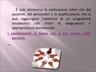 È solo attraverso la motivazione (oltre che del paziente, del personale) e la qualificazione, che si può raggiungere l'obiettivo di un programma terapeutico con criteri di adeguatezza e appropriatezza assistenziale:  i cambiamenti si fanno con e per mezzo delle persone. 