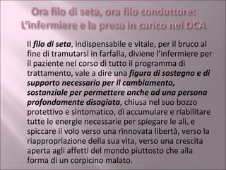 Il  filo di seta , indispensabile e vitale, per il bruco al fine di tramutarsi in farfalla, diviene l’infermiere per il paziente nel corso di tutto il programma di trattamento, vale a dire una  figura di sostegno e di supporto necessario per il cambiamento, sostanziale per permettere anche ad una persona profondamente disagiata , chiusa nel suo bozzo protettivo e sintomatico, di accumulare e riabilitare tutte le energie necessarie per spiegare le ali, e spiccare il volo verso una rinnovata libertà, verso la riappropriazione della sua vita, verso una crescita aperta agli affetti del mondo piuttosto che alla forma di un corpicino malato. 
