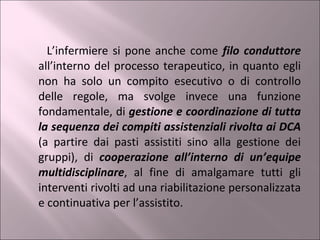 L’infermiere si pone anche come  filo conduttore  all’interno del processo terapeutico, in quanto egli non ha solo un compito esecutivo o di controllo delle regole, ma svolge invece una funzione fondamentale, di  gestione e coordinazione di tutta la sequenza dei compiti assistenziali rivolta ai DCA  (a partire dai pasti assistiti sino alla gestione dei gruppi), di  cooperazione all’interno di un’equipe multidisciplinare , al fine di amalgamare tutti gli interventi rivolti ad una riabilitazione personalizzata e continuativa per l’assistito. 