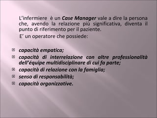L’infermiere  è un  Case Manager  vale a dire la persona che, avendo la relazione più significativa, diventa il punto di riferimento per il paziente. E’ un operatore che possiede: capacità empatica; capacità di interrelazione con altre professionalità dell’équipe multidisciplinare di cui fa parte; capacità di relazione con la famiglia; senso di responsabilità; capacità organizzative. 