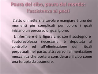 L’atto di mettersi a tavola e mangiare è uno dei momenti più complicati per coloro i quali iniziano un percorso di guarigione.  L’infermiere è la figura che, con il sostegno e  l’autorevolezza necessaria, è deputata al controllo ed all’eliminazione dei rituali perpetuati nel pasto, attraverso l’alimentazione meccanica che porta a considerare il cibo come una terapia da assumere . 