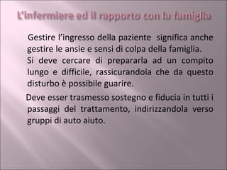 Gestire l’ingresso della paziente  significa anche gestire le ansie e sensi di colpa della famiglia.  Si deve cercare di prepararla ad un compito lungo e difficile, rassicurandola che da questo disturbo è possibile guarire.  Deve esser trasmesso sostegno e fiducia in tutti i passaggi del trattamento, indirizzandola verso gruppi di auto aiuto. 