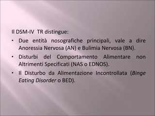 Il DSM-IV  TR distingue: Due entità nosografiche principali, vale a dire Anoressia Nervosa (AN) e Bulimia Nervosa (BN). Disturbi del Comportamento Alimentare non Altrimenti Specificati (NAS o EDNOS). Il Disturbo da Alimentazione Incontrollata ( Binge Eating Disorder  o BED). 