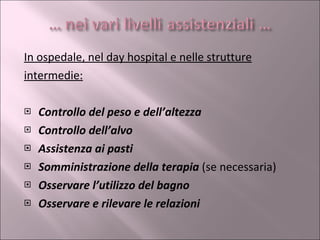 In ospedale, nel day hospital e nelle strutture intermedie: Controllo del peso e dell’altezza Controllo dell’alvo Assistenza ai pasti Somministrazione della terapia  (se necessaria) Osservare l’utilizzo del bagno Osservare e rilevare le relazioni 