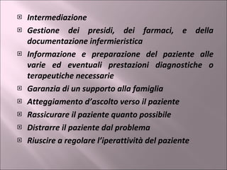 Intermediazione Gestione dei presidi, dei farmaci, e della documentazione infermieristica Informazione e preparazione del paziente alle varie ed eventuali prestazioni diagnostiche o terapeutiche necessarie Garanzia di un supporto alla famiglia Atteggiamento d’ascolto verso il paziente Rassicurare il paziente quanto possibile Distrarre il paziente dal problema Riuscire a regolare l’iperattività del paziente 