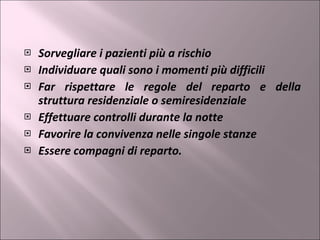 Sorvegliare i pazienti più a rischio Individuare quali sono i momenti più difficili Far rispettare le regole del reparto e della struttura residenziale o semiresidenziale Effettuare controlli durante la notte Favorire la convivenza nelle singole stanze Essere compagni di reparto. 