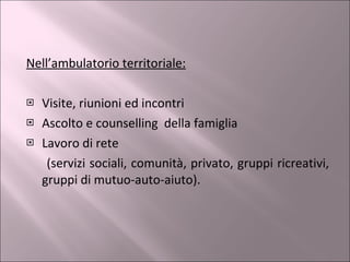Nell’ambulatorio territoriale: Visite, riunioni ed incontri Ascolto e counselling  della famiglia Lavoro di rete  (servizi sociali, comunità, privato, gruppi ricreativi, gruppi di mutuo-auto-aiuto). 