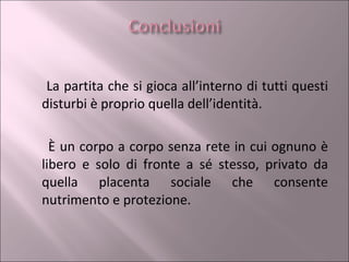 La partita che si gioca all’interno di tutti questi disturbi è proprio quella dell’identità.  È un corpo a corpo senza rete in cui ognuno è libero e solo di fronte a sé stesso, privato da quella placenta sociale che consente nutrimento e protezione. 