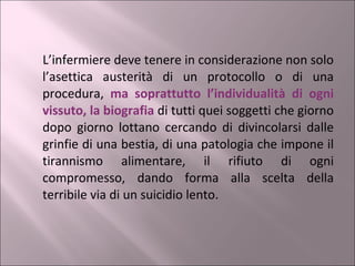 L’infermiere deve tenere in considerazione non solo l’asettica austerità di un protocollo o di una procedura,  ma soprattutto l’individualità di ogni vissuto, la biografia  di tutti quei soggetti che giorno dopo giorno lottano cercando di divincolarsi dalle grinfie di una bestia, di una patologia che impone il tirannismo alimentare, il rifiuto di ogni compromesso, dando forma alla scelta della terribile via di un suicidio lento. 