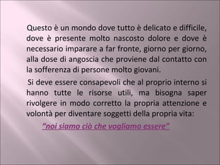 Questo è un mondo dove tutto è delicato e difficile, dove è presente molto nascosto dolore e dove è necessario imparare a far fronte, giorno per giorno, alla dose di angoscia che proviene dal contatto con la sofferenza di persone molto giovani. Si deve essere consapevoli che al proprio interno si hanno tutte le risorse utili, ma bisogna saper rivolgere in modo corretto la propria attenzione e volontà per diventare soggetti della propria vita:  “ noi siamo ciò che vogliamo essere” 