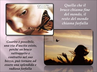 Quella che il bruco chiama fine del mondo, il resto del mondo chiama farfalla Guarire è possibile, una via d’uscita esiste, perché un bruco rattrappito e contratto nel suo bozzo, può tornare ad essere una splendida e radiosa farfalla 