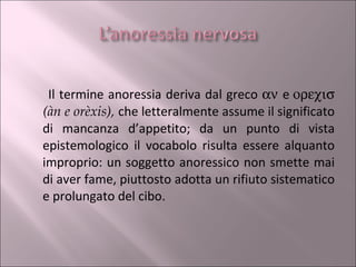 Il termine anoressia deriva dal greco     e    (àn e orèxis),  che letteralmente assume il significato di mancanza d’appetito; da un punto di vista epistemologico il vocabolo risulta essere alquanto improprio: un soggetto anoressico non smette mai di aver fame, piuttosto adotta un rifiuto sistematico e prolungato del cibo.  