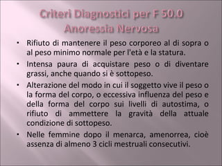 Rifiuto di mantenere il peso corporeo al di sopra o al peso minimo normale per l'età e la statura. Intensa paura di acquistare peso o di diventare grassi, anche quando si è sottopeso. Alterazione del modo in cui il soggetto vive il peso o la forma del corpo, o eccessiva influenza del peso e della forma del corpo sui livelli di autostima, o rifiuto di ammettere la gravità della attuale condizione di sottopeso. Nelle femmine dopo il menarca, amenorrea, cioè assenza di almeno 3 cicli mestruali consecutivi. 