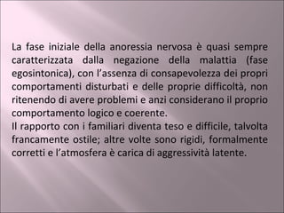 La fase iniziale della anoressia nervosa è quasi sempre caratterizzata dalla negazione della malattia (fase egosintonica), con l’assenza di consapevolezza dei propri comportamenti disturbati e delle proprie difficoltà, non ritenendo di avere problemi e anzi considerano il proprio comportamento logico e coerente.  Il rapporto con i familiari diventa teso e difficile, talvolta francamente ostile; altre volte sono rigidi, formalmente corretti e l’atmosfera è carica di aggressività latente. 