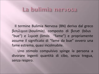 Il termine Bulimia Nervosa (BN) deriva dal greco   ( boulimía) , composto di     (bôus  “bue”) e     (limós  “fame”) e propriamente assume il significato di “fame da bue” ovvero una fame estrema, quasi incolmabile. Uno stimolo compulsivo spinge la persona a divorare ingenti quantità di cibo, senza tregua, senza respiro. 