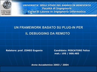 UN FRAMEWORK BASATO SU PLUG-IN PER IL DEBUGGING DA REMOTO   UNIVERSITA’ DEGLI STUDI DEL SANNIO IN BENEVENTO Facoltà di Ingegneria Corso di Laurea in Ingegneria Informatica Relatore: prof. ZIMEO Eugenio Candidato: PESCATORE Felice mat.: 195 / 000.485 Anno Accademico 2003 / 2004 