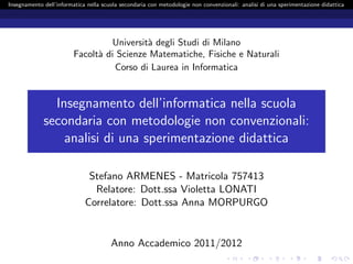 Insegnamento dell’informatica nella scuola secondaria con metodologie non convenzionali: analisi di una sperimentazione didattica




                                  Universit` degli Studi di Milano
                                           a
                         Facolt` di Scienze Matematiche, Fisiche e Naturali
                               a
                                   Corso di Laurea in Informatica


               Insegnamento dell’informatica nella scuola
             secondaria con metodologie non convenzionali:
                 analisi di una sperimentazione didattica

                              Stefano ARMENES - Matricola 757413
                               Relatore: Dott.ssa Violetta LONATI
                             Correlatore: Dott.ssa Anna MORPURGO


                                       Anno Accademico 2011/2012
 