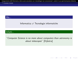 Insegnamento dell’informatica nella scuola secondaria con metodologie non convenzionali: analisi di una sperimentazione didattica
   Contesto iniziale




       Ma...

                               Informatica = Tecnologie informatiche


       Infatti...

       “Computer Science is no more about computers than astronomy is
                        about telescopes” [Dijkstra]
 