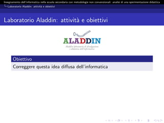 Insegnamento dell’informatica nella scuola secondaria con metodologie non convenzionali: analisi di una sperimentazione didattica
   Laboratorio Aladdin: attivit` e obiettivi
                               a




Laboratorio Aladdin: attivit` e obiettivi
                            a




       Obiettivo
       Correggere questa idea diﬀusa dell’informatica
 