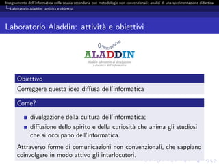 Insegnamento dell’informatica nella scuola secondaria con metodologie non convenzionali: analisi di una sperimentazione didattica
   Laboratorio Aladdin: attivit` e obiettivi
                               a




Laboratorio Aladdin: attivit` e obiettivi
                            a




       Obiettivo
       Correggere questa idea diﬀusa dell’informatica

       Come?

                divulgazione della cultura dell’informatica;
                diﬀusione dello spirito e della curiosit` che anima gli studiosi
                                                        a
                che si occupano dell’informatica.
       Attraverso forme di comunicazioni non convenzionali, che sappiano
       coinvolgere in modo attivo gli interlocutori.
 