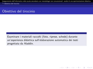 Insegnamento dell’informatica nella scuola secondaria con metodologie non convenzionali: analisi di una sperimentazione didattica
   Obiettivo del tirocinio




Obiettivo del tirocinio




       Esaminare i materiali raccolti (foto, riprese, schede) durante
       un’esperienza didattica sull’elaborazione automatica dei testi
       progettata da Aladdin.
 