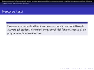 Insegnamento dell’informatica nella scuola secondaria con metodologie non convenzionali: analisi di una sperimentazione didattica
   Descrizione dell’esperienza didattica




Percorso testi


       Propone una serie di attivit` non convenzionali con l’obiettivo di
                                    a
       attivare gli studenti e renderli consapevoli del funzionamento di un
       programma di video-scrittura.
 