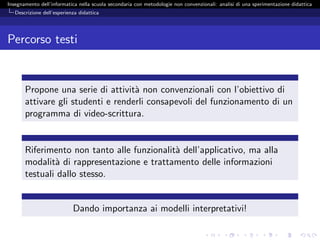 Insegnamento dell’informatica nella scuola secondaria con metodologie non convenzionali: analisi di una sperimentazione didattica
   Descrizione dell’esperienza didattica




Percorso testi


       Propone una serie di attivit` non convenzionali con l’obiettivo di
                                    a
       attivare gli studenti e renderli consapevoli del funzionamento di un
       programma di video-scrittura.


       Riferimento non tanto alle funzionalit` dell’applicativo, ma alla
                                             a
       modalit` di rappresentazione e trattamento delle informazioni
               a
       testuali dallo stesso.


                            Dando importanza ai modelli interpretativi!
 