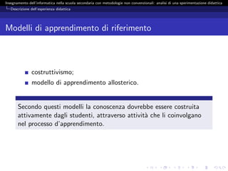 Insegnamento dell’informatica nella scuola secondaria con metodologie non convenzionali: analisi di una sperimentazione didattica
   Descrizione dell’esperienza didattica




Modelli di apprendimento di riferimento



               costruttivismo;
               modello di apprendimento allosterico.


       Secondo questi modelli la conoscenza dovrebbe essere costruita
       attivamente dagli studenti, attraverso attivit` che li coinvolgano
                                                     a
       nel processo d’apprendimento.
 