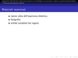 Insegnamento dell’informatica nella scuola secondaria con metodologie non convenzionali: analisi di una sperimentazione didattica
   Descrizione dell’esperienza didattica




Materiali esaminati

               riprese video dell’esperienza didattica;
               fotograﬁe;
               schede compilate dai ragazzi.
 