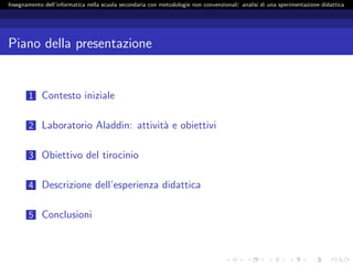 Insegnamento dell’informatica nella scuola secondaria con metodologie non convenzionali: analisi di una sperimentazione didattica




Piano della presentazione


       1 Contesto iniziale


       2 Laboratorio Aladdin: attivit` e obiettivi
                                     a

       3 Obiettivo del tirocinio


       4 Descrizione dell’esperienza didattica


       5 Conclusioni
 